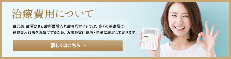治療費用について 金沢院 金澤むさし歯科医院入れ歯専門サイトでは、多くの患者様に良質な入れ歯をお届けするため、お求めやすい費用・料金に設定しております。